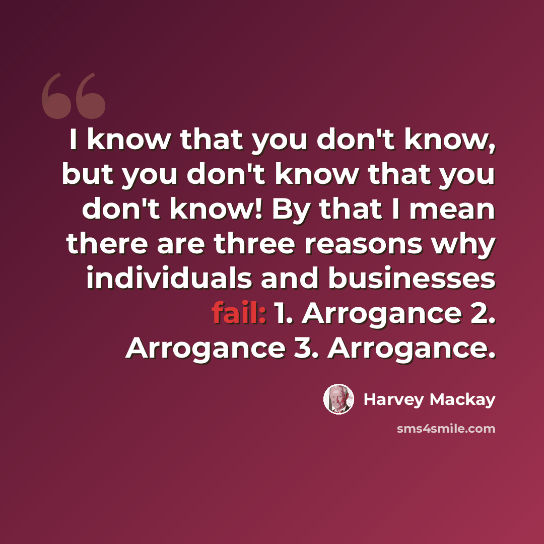 “I know that you don't know, but you don't know that you don't know! By that I mean there are three reasons why individuals and businesses fail: 1. Arrogance 2. Arrogance 3. Arrogance.” quote by Harvey Mackay