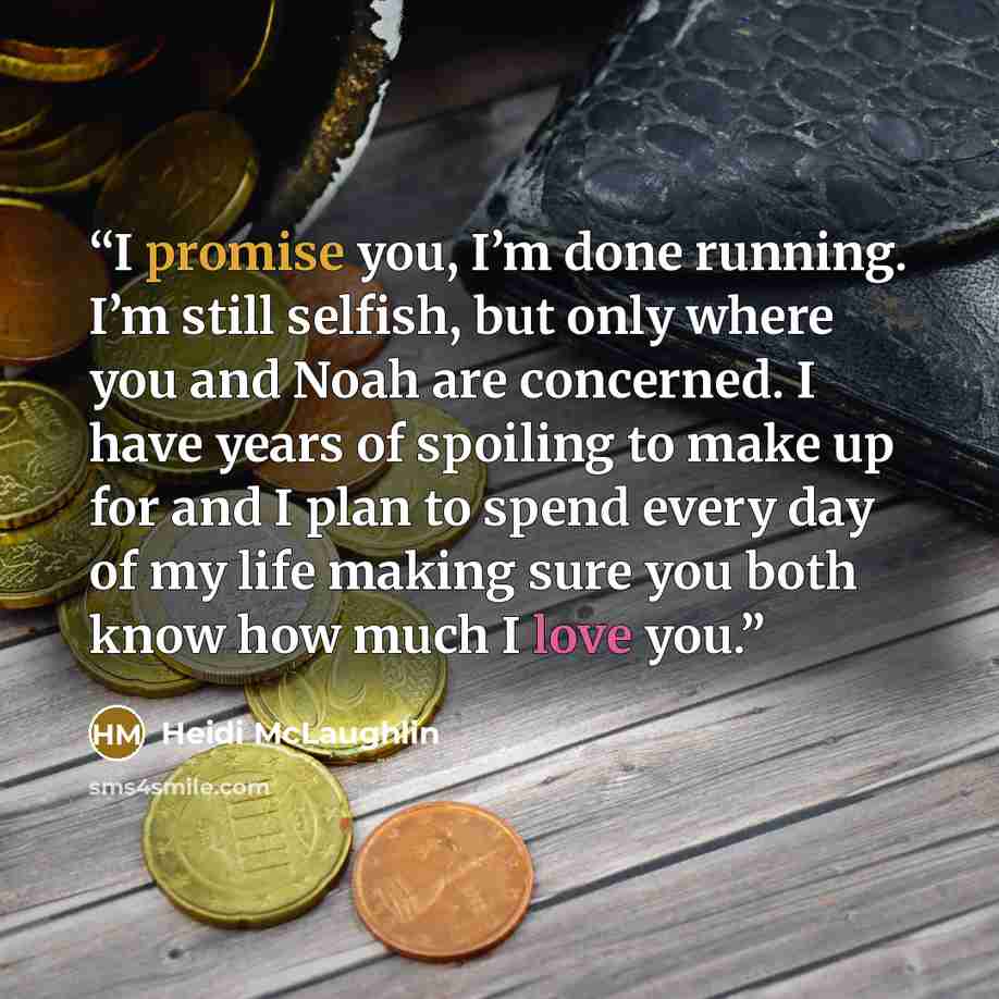“I promise you, I’m done running. I’m still selfish, but only where you and Noah are concerned. I have years of spoiling to make up for and I plan to spend every day of my life making sure you both know how much I love you.” quote by Heidi McLaughlin