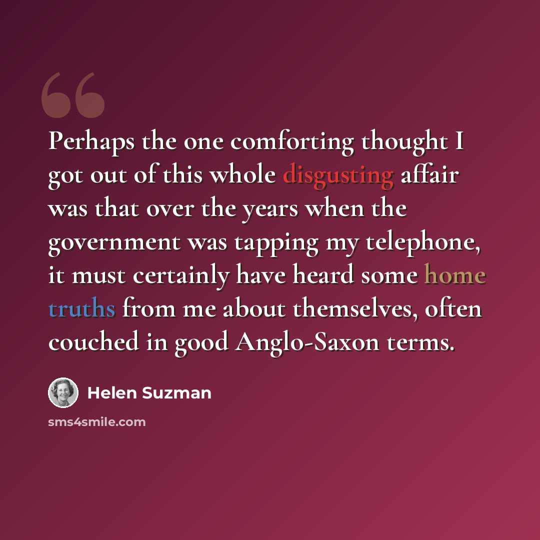 “Perhaps the one comforting thought I got out of this whole disgusting affair was that over the years when the government was tapping my telephone, it must certainly have heard some home truths from me about themselves, often couched in good Anglo-Saxon terms.” quote by Helen Suzman