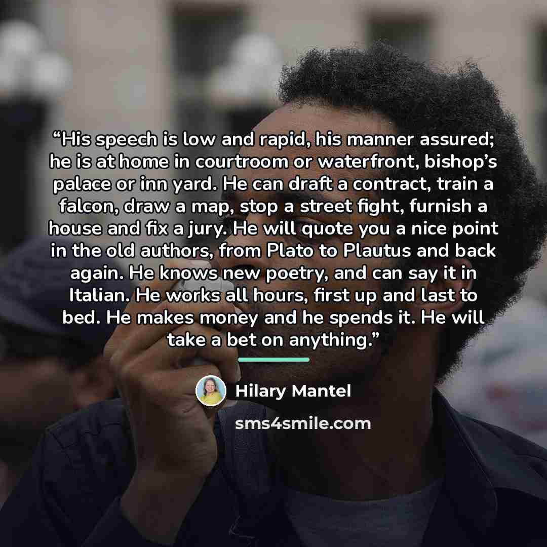 “His speech is low and rapid, his manner assured; he is at home in courtroom or waterfront, bishop’s palace or inn yard. He can draft a contract, train a falcon, draw a map, stop a street fight, furnish a house and fix a jury. He will quote you a nice point in the old authors, from Plato to Plautus…” quote by Hilary Mantel