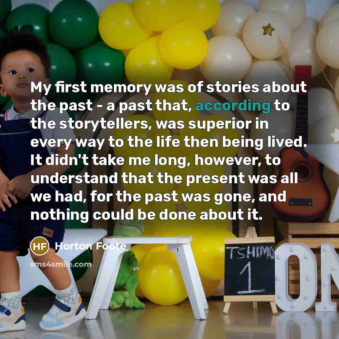 “My first memory was of stories about the past - a past that, according to the storytellers, was superior in every way to the life then being lived. It didn't take me long, however, to understand that the present was all we had, for the past was gone, and nothing could be done about it.” quote by Horton Foote