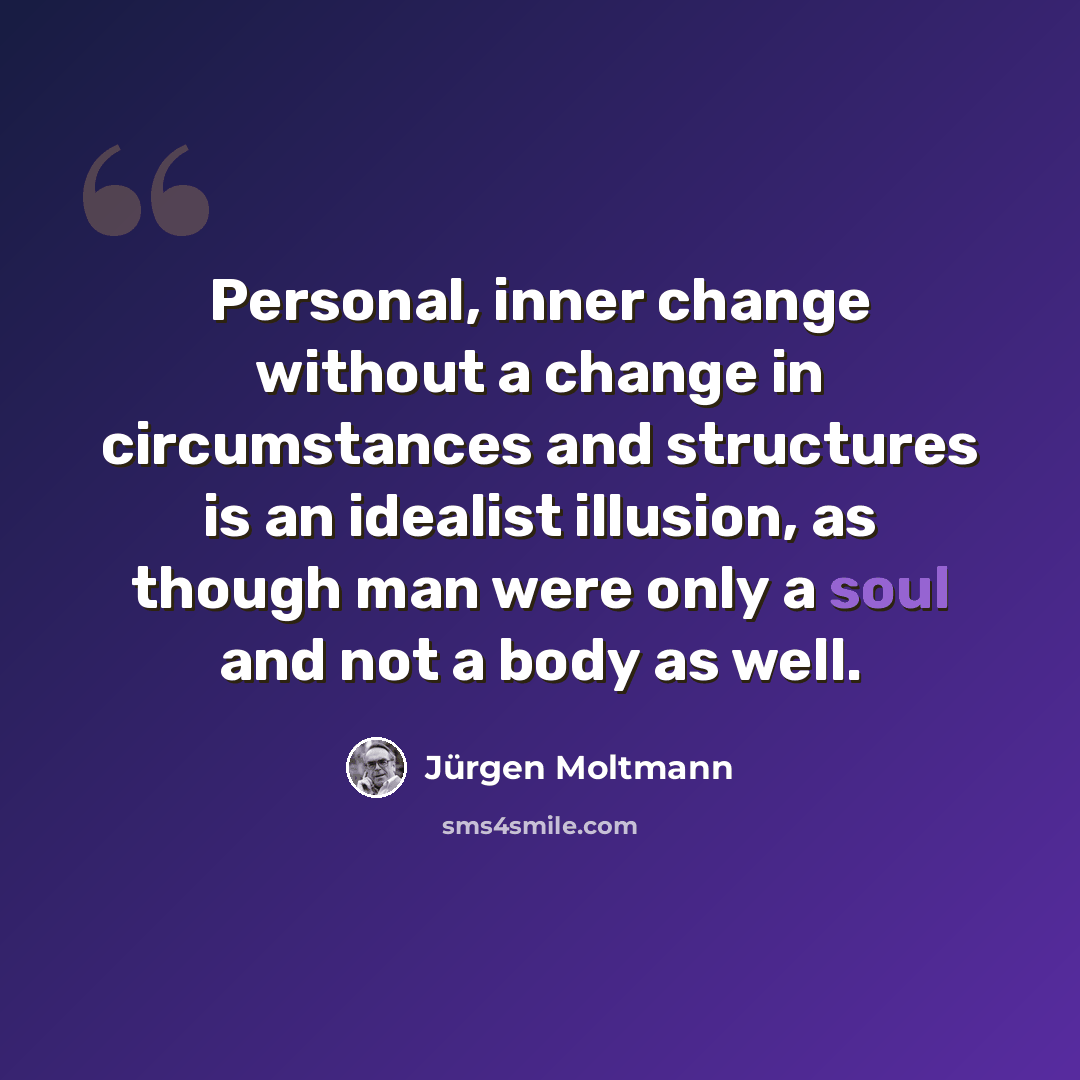 “Personal, inner change without a change in circumstances and structures is an idealist illusion, as though man were only a soul and not a body as well.” quote by Jurgen Moltmann