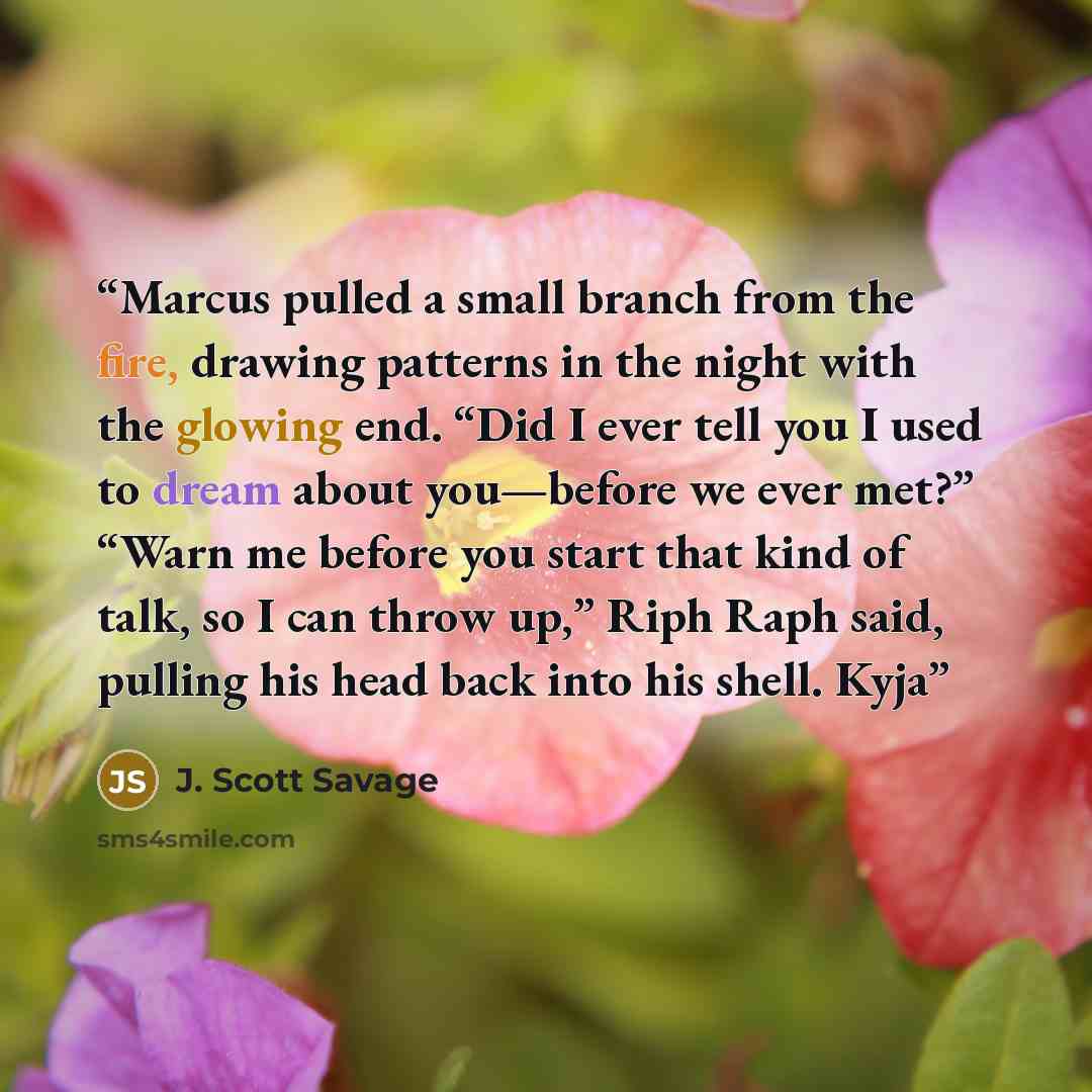 “Marcus pulled a small branch from the fire, drawing patterns in the night with the glowing end. “Did I ever tell you I used to dream about you—before we ever met?” “Warn me before you start that kind of talk, so I can throw up,” Riph Raph said, pulling his head back into his shell. Kyja” quote by J. Scott Savage