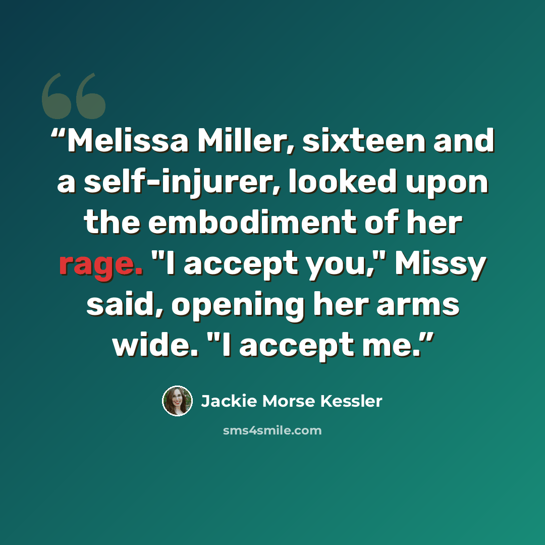 “Melissa Miller, sixteen and a self-injurer, looked upon the embodiment of her rage. "I accept you," Missy said, opening her arms wide. "I accept me.” quote by Jackie Morse Kessler