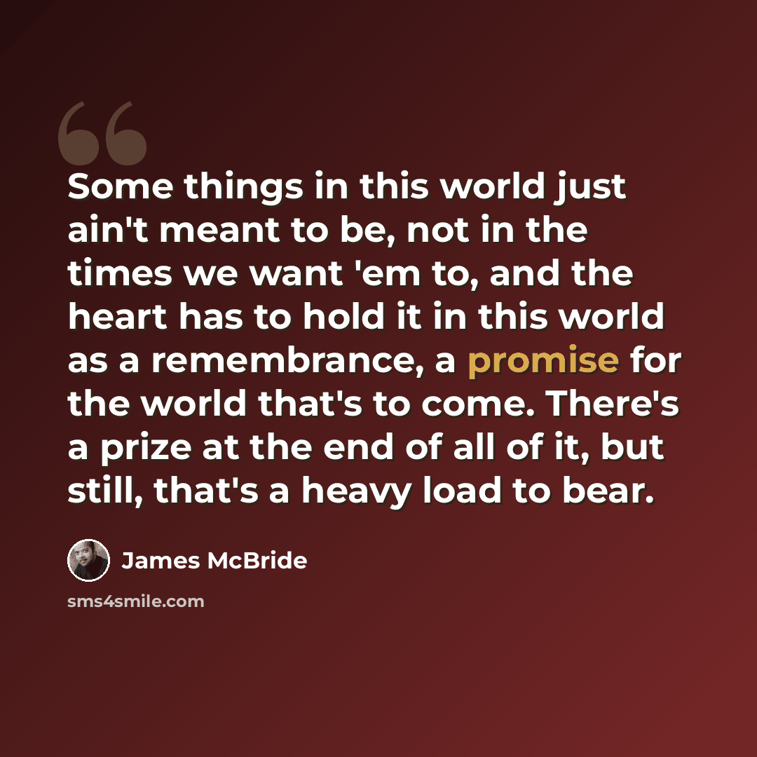“Some things in this world just ain't meant to be, not in the times we want 'em to, and the heart has to hold it in this world as a remembrance, a promise for the world that's to come. There's a prize at the end of all of it, but still, that's a heavy load to bear.” quote by James McBride