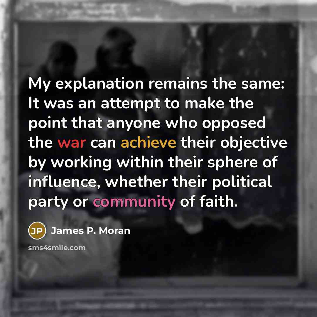 “My explanation remains the same: It was an attempt to make the point that anyone who opposed the war can achieve their objective by working within their sphere of influence, whether their political party or community of faith.” quote by James P. Moran