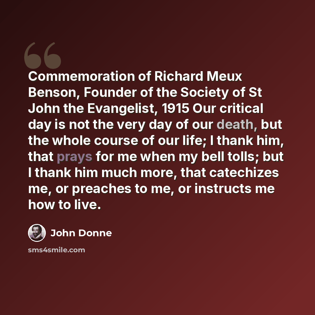 “Commemoration of Richard Meux Benson, Founder of the Society of St John the Evangelist, 1915 Our critical day is not the very day of our death, but the whole course of our life; I thank him, that prays for me when my bell tolls; but I thank him much more, that catechizes me, or preaches to me, or…” quote by John Donne