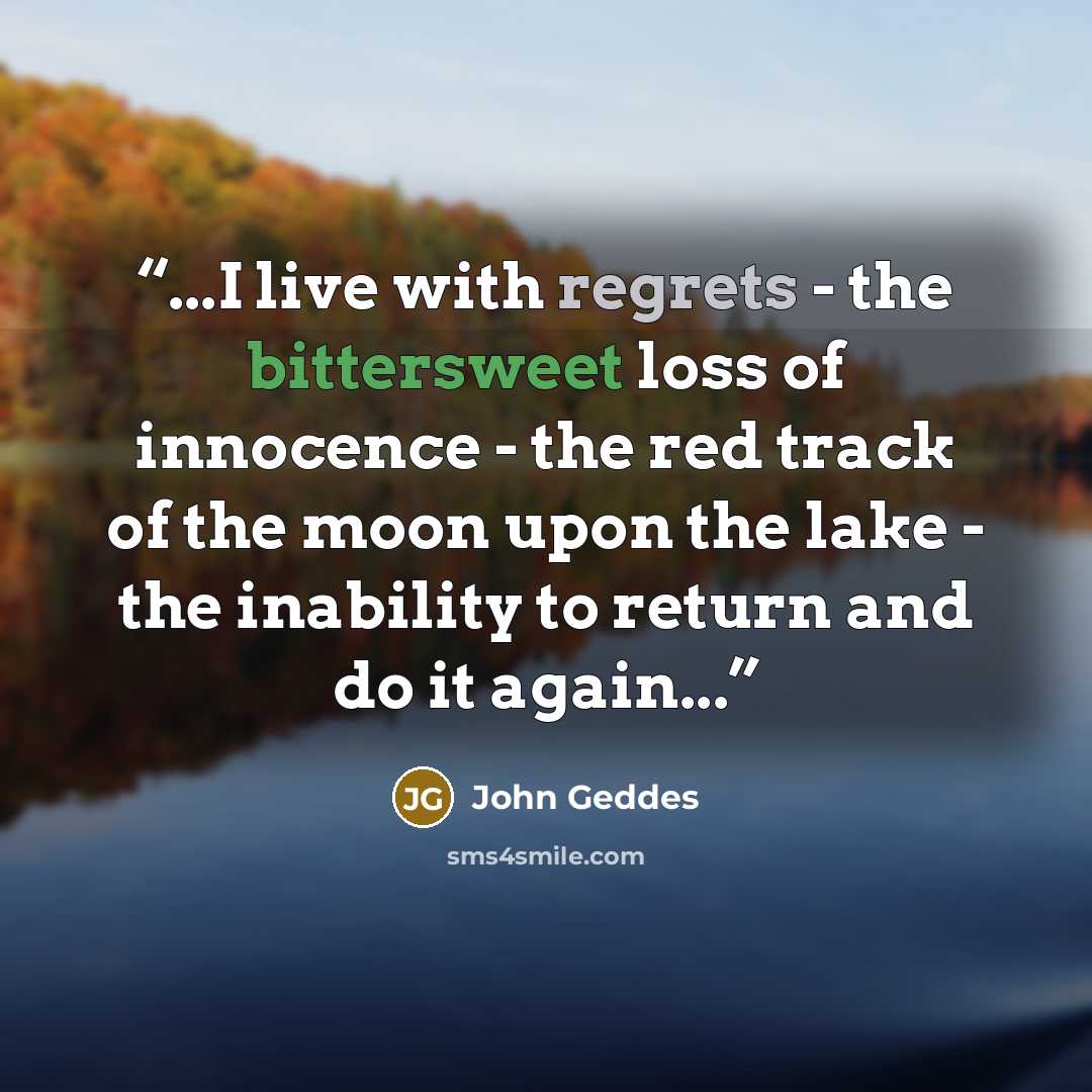 “...I live with regrets - the bittersweet loss of innocence - the red track of the moon upon the lake - the inability to return and do it again...” quote by John Geddes