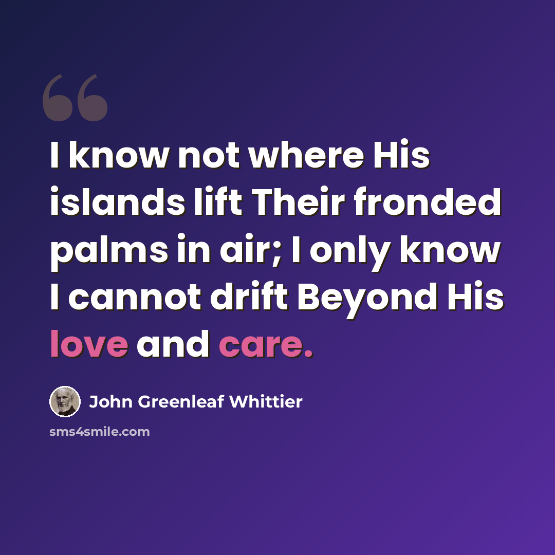 “I know not where His islands lift Their fronded palms in air; I only know I cannot drift Beyond His love and care.” quote by John Greenleaf Whittier