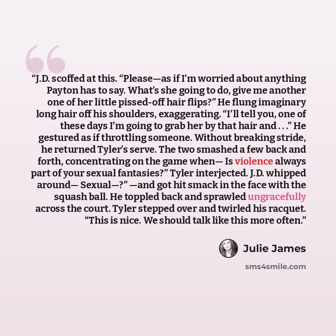 “J.D. scoffed at this. “Please—as if I’m worried about anything Payton has to say. What’s she going to do, give me another one of her little pissed-off hair flips?” He flung imaginary long hair off his shoulders, exaggerating. “I’ll tell you, one of these days I’m going to grab her by that hair and…” quote by Julie James