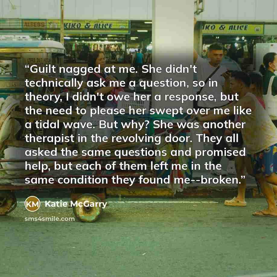 “Guilt nagged at me. She didn't technically ask me a question, so in theory, I didn't owe her a response, but the need to please her swept over me like a tidal wave. But why? She was another therapist in the revolving door. They all asked the same questions and promised help, but each of them left…” quote by Katie McGarry