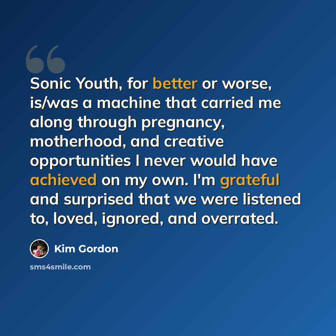 “Sonic Youth, for better or worse, is/was a machine that carried me along through pregnancy, motherhood, and creative opportunities I never would have achieved on my own. I'm grateful and surprised that we were listened to, loved, ignored, and overrated.” quote by Kim Gordon
