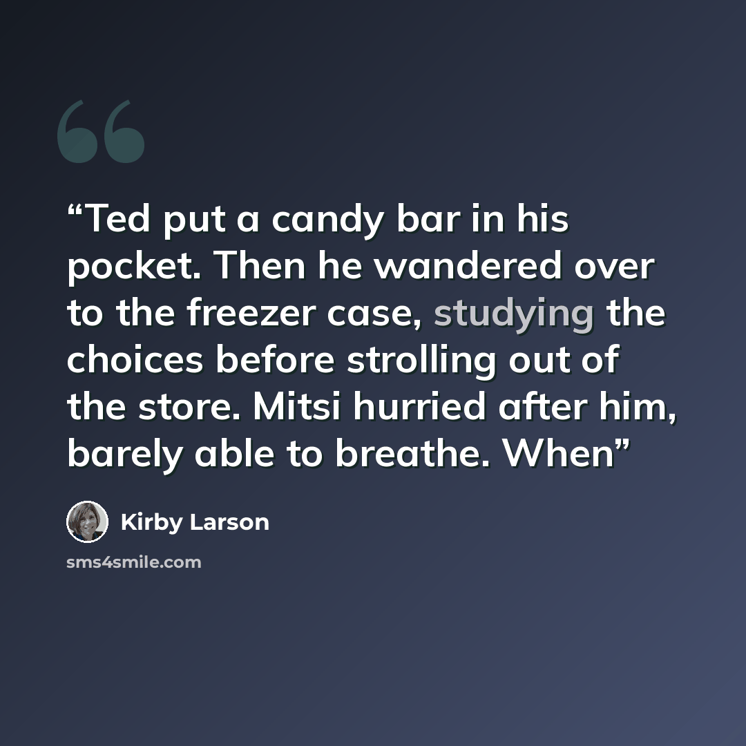 “Ted put a candy bar in his pocket. Then he wandered over to the freezer case, studying the choices before strolling out of the store. Mitsi hurried after him, barely able to breathe. When” quote by Kirby Larson