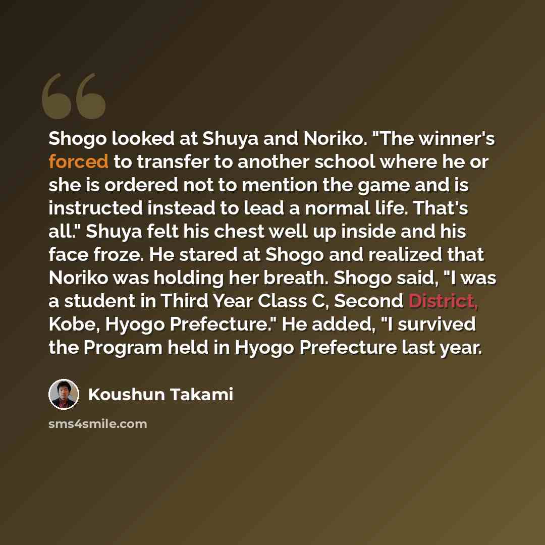 “Shogo looked at Shuya and Noriko. "The winner's forced to transfer to another school where he or she is ordered not to mention the game and is instructed instead to lead a normal life. That's all." Shuya felt his chest well up inside and his face froze. He stared at Shogo and realized that Noriko…” quote by Koushun Takami