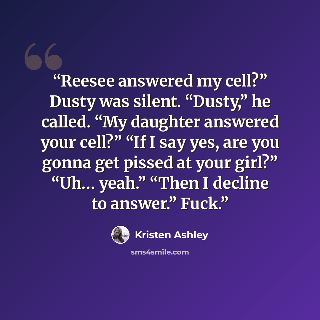 “Reesee answered my cell?” Dusty was silent. “Dusty,” he called. “My daughter answered your cell?” “If I say yes, are you gonna get pissed at your girl?” “Uh… yeah.” “Then I decline to answer.” Fuck.” quote by Kristen Ashley