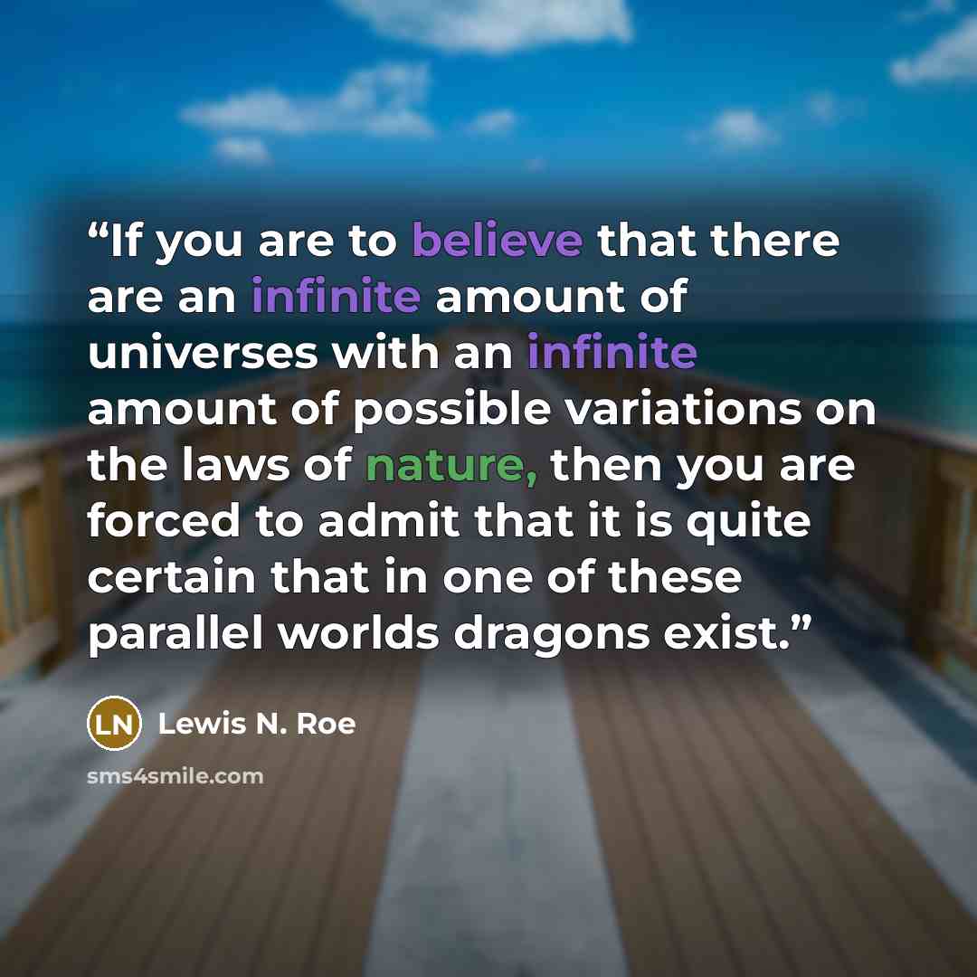 “If you are to believe that there are an infinite amount of universes with an infinite amount of possible variations on the laws of nature, then you are forced to admit that it is quite certain that in one of these parallel worlds dragons exist.” quote by Lewis N. Roe