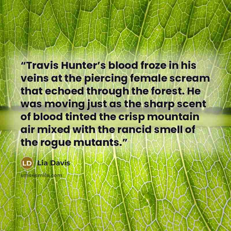 “Travis Hunter’s blood froze in his veins at the piercing female scream that echoed through the forest. He was moving just as the sharp scent of blood tinted the crisp mountain air mixed with the rancid smell of the rogue mutants.” quote by Lia Davis
