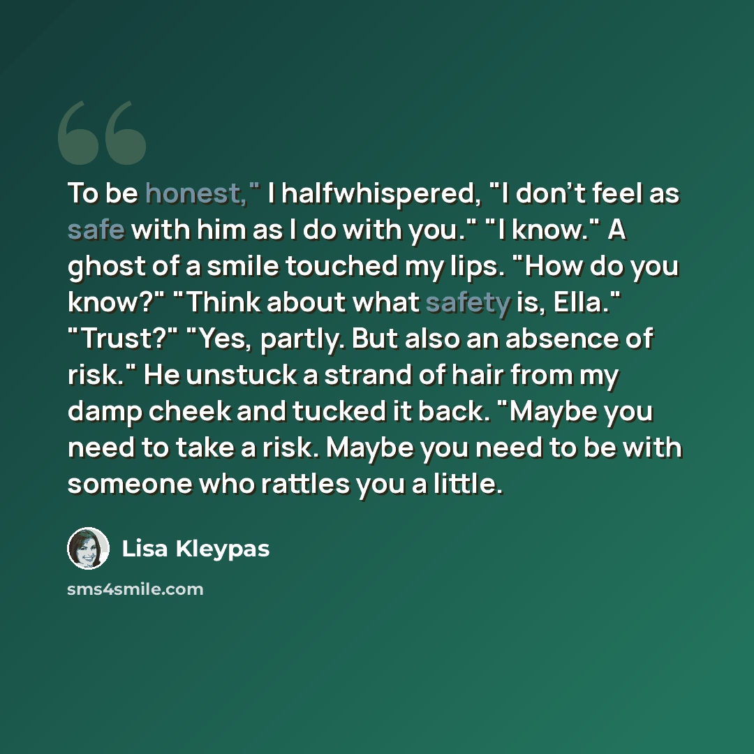 “To be honest," I halfwhispered, "I don't feel as safe with him as I do with you." "I know." A ghost of a smile touched my lips. "How do you know?" "Think about what safety is, Ella." "Trust?" "Yes, partly. But also an absence of risk." He unstuck a strand of hair from my damp cheek and tucked it…” quote by Lisa Kleypas