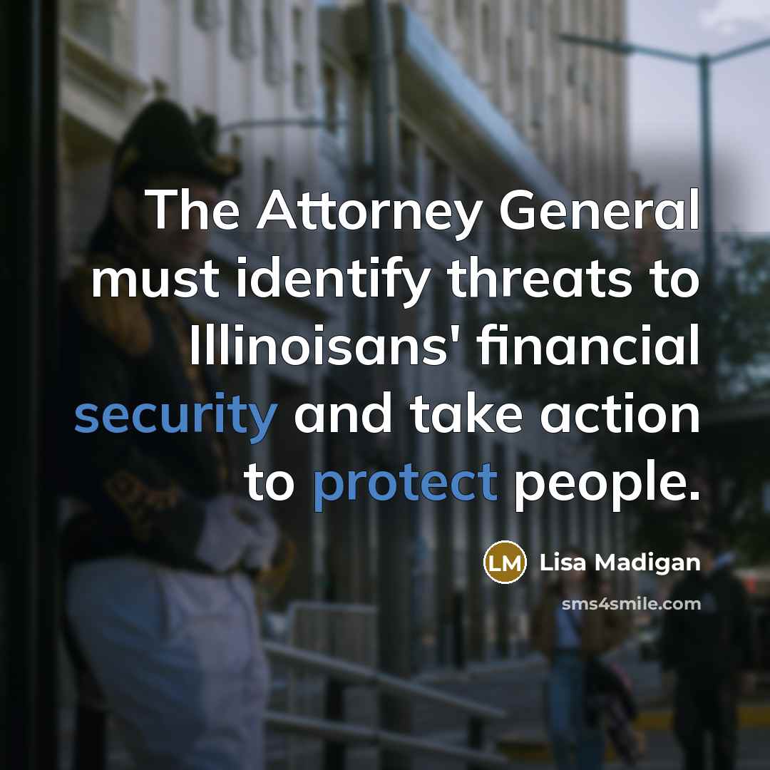 “The Attorney General must identify threats to Illinoisans' financial security and take action to protect people.” quote by Lisa Madigan