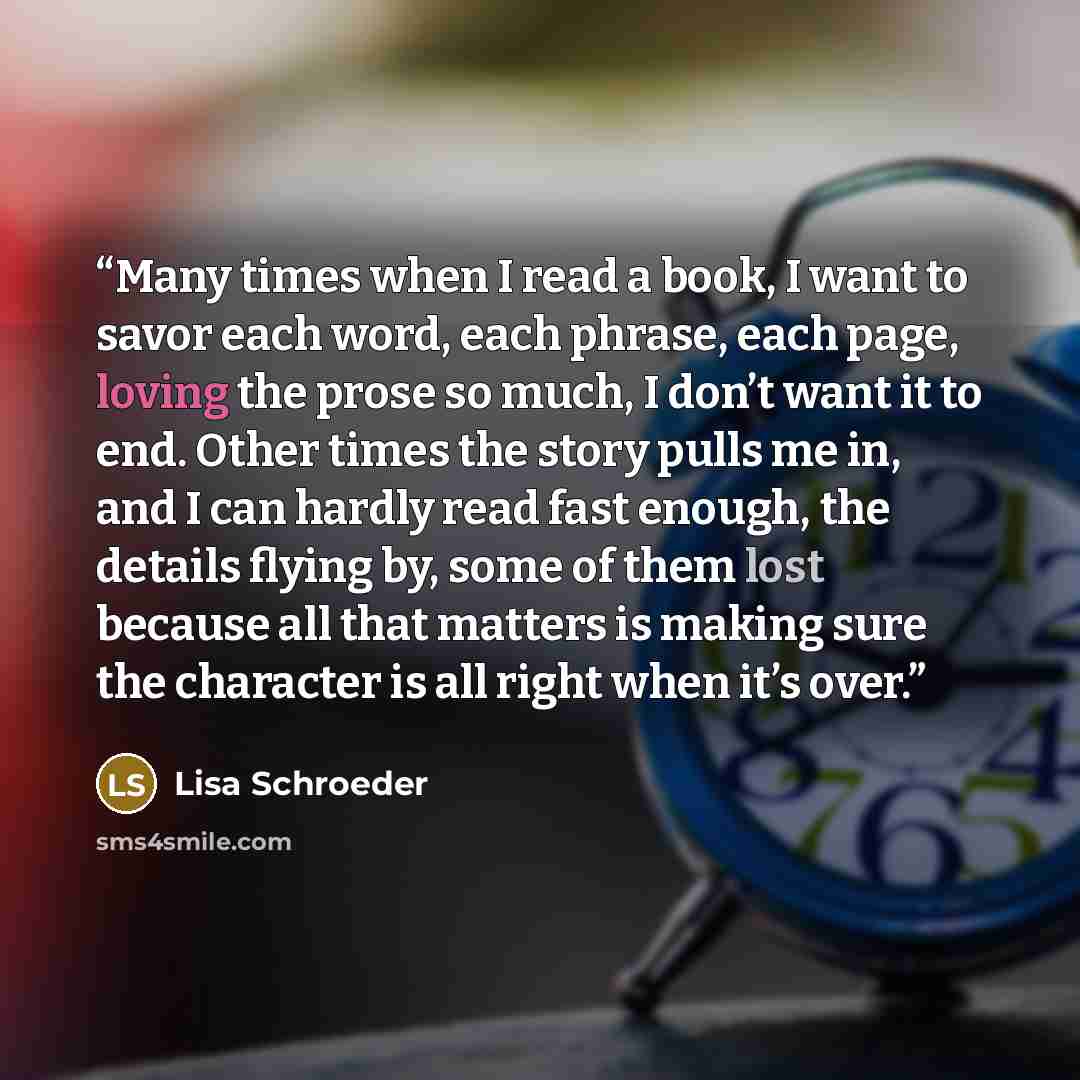 “Many times when I read a book, I want to savor each word, each phrase, each page, loving the prose so much, I don’t want it to end. Other times the story pulls me in, and I can hardly read fast enough, the details flying by, some of them lost because all that matters is making sure the character…” quote by Lisa Schroeder