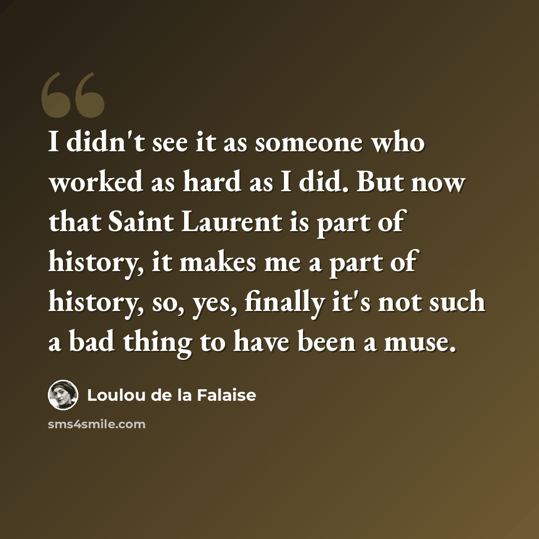 “I didn't see it as someone who worked as hard as I did. But now that Saint Laurent is part of history, it makes me a part of history, so, yes, finally it's not such a bad thing to have been a muse.” quote by Loulou de la Falaise