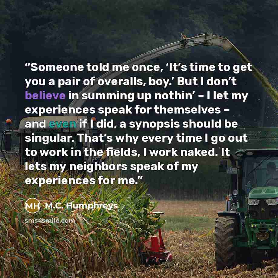 “Someone told me once, ‘It’s time to get you a pair of overalls, boy.’ But I don’t believe in summing up nothin’ – I let my experiences speak for themselves – and even if I did, a synopsis should be singular. That’s why every time I go out to work in the fields, I work naked. It lets my neighbors…” quote by M.C. Humphreys