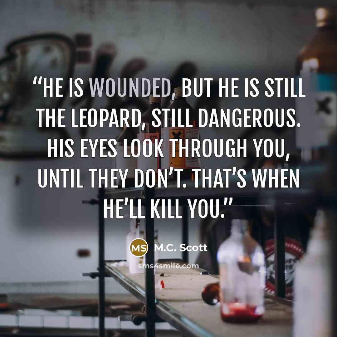 “He is wounded, but he is still the Leopard, still dangerous. His eyes look through you, until they don’t. That’s when he’ll kill you.” quote by M.C. Scott