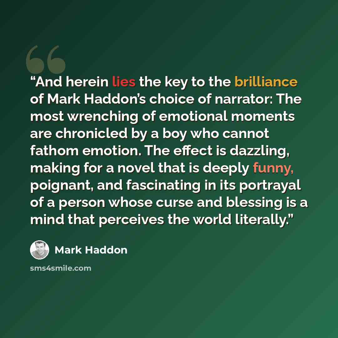 “And herein lies the key to the brilliance of Mark Haddon’s choice of narrator: The most wrenching of emotional moments are chronicled by a boy who cannot fathom emotion. The effect is dazzling, making for a novel that is deeply funny, poignant, and fascinating in its portrayal of a person whose…” quote by Mark Haddon