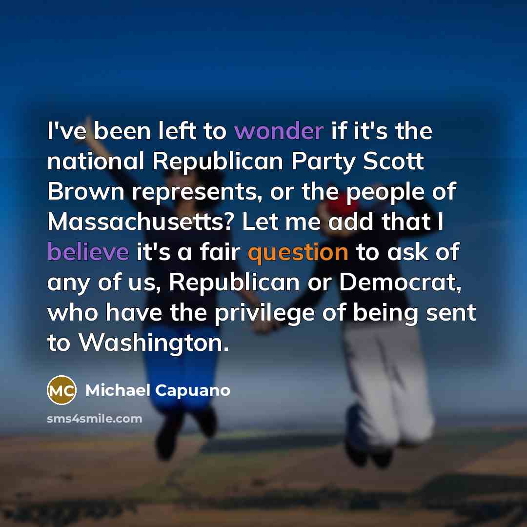 “I've been left to wonder if it's the national Republican Party Scott Brown represents, or the people of Massachusetts? Let me add that I believe it's a fair question to ask of any of us, Republican or Democrat, who have the privilege of being sent to Washington.” quote by Michael Capuano