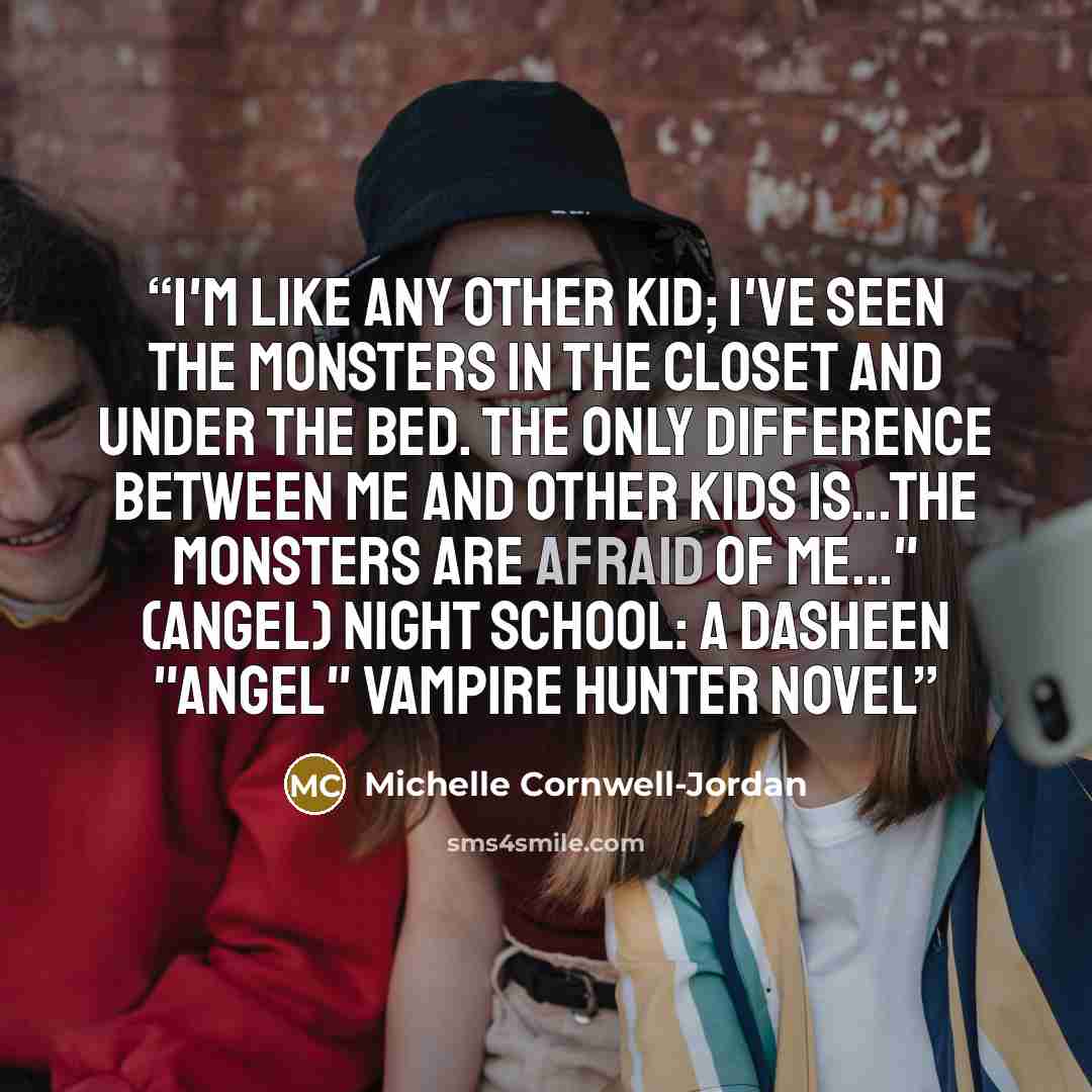 “I'm like any other kid; I've seen the monsters in the closet and under the bed. The only difference between me and other kids is...the monsters are afraid of me..." (Angel) Night School: A Dasheen "Angel" Vampire Hunter novel” quote by Michelle Cornwell-Jordan