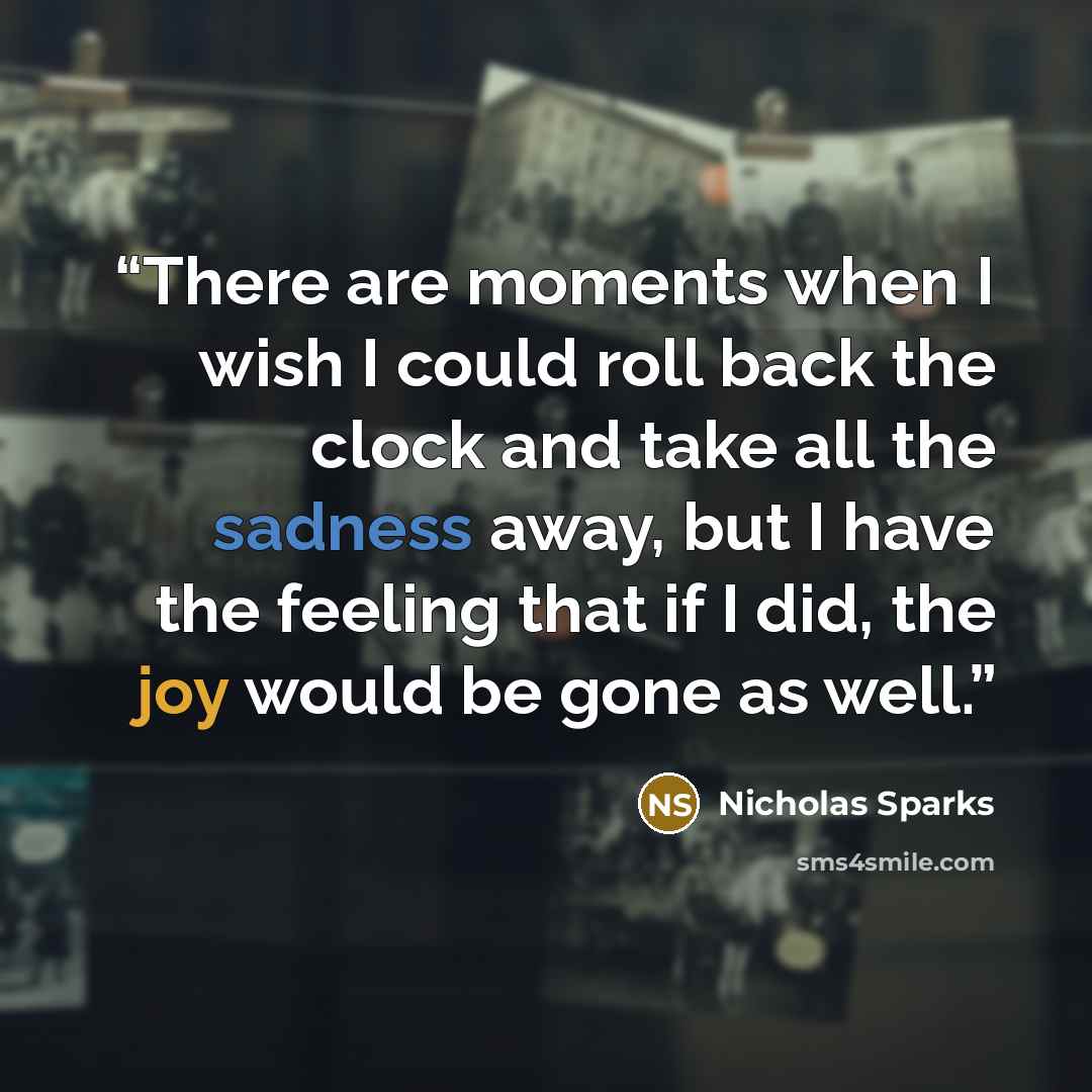 “There are moments when I wish I could roll back the clock and take all the sadness away, but I have the feeling that if I did, the joy would be gone as well.” quote by Nicholas Sparks