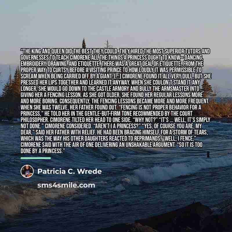 “The King and Queen did the best they could. They hired the most superior tutors and governesses to teach Cimorene all the things a princess ought to know— dancing, embroidery, drawing, and etiquette. There was a great deal of etiquette, from the proper way to curtsy before a visiting prince to how…” quote by Patricia C. Wrede