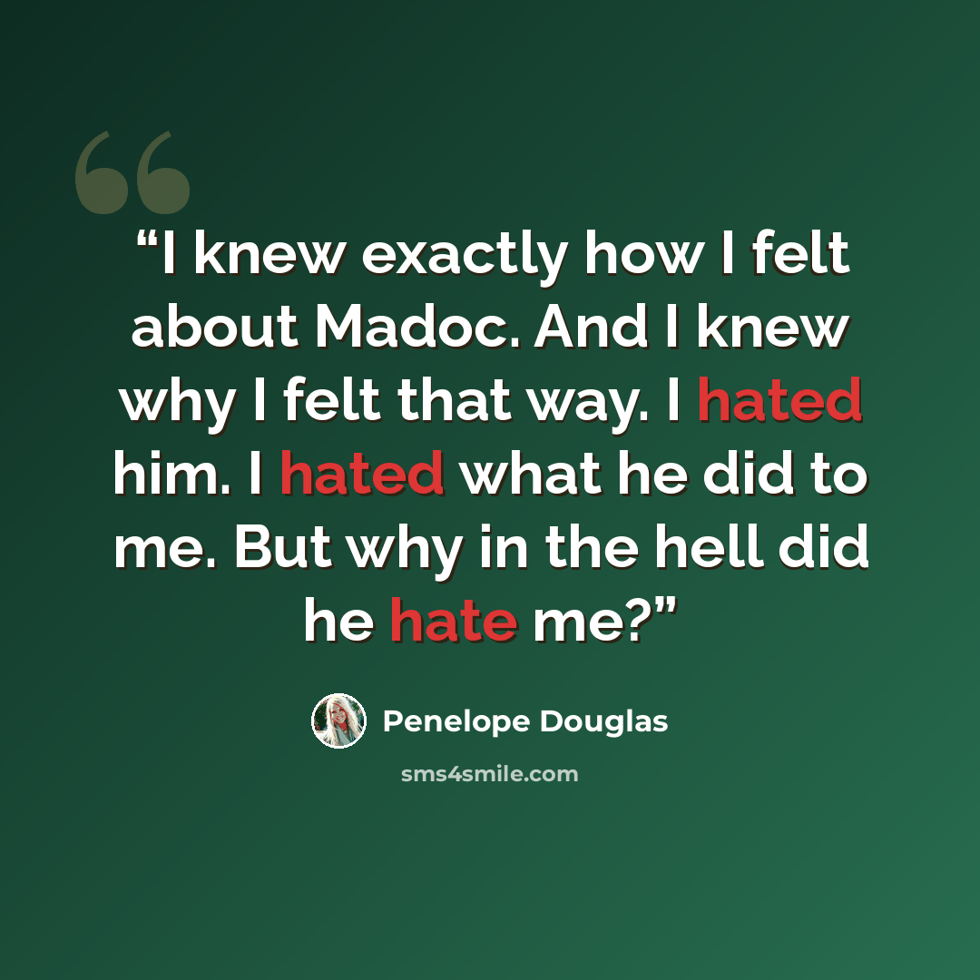 “I knew exactly how I felt about Madoc. And I knew why I felt that way. I hated him. I hated what he did to me. But why in the hell did he hate me?” quote by Penelope Douglas