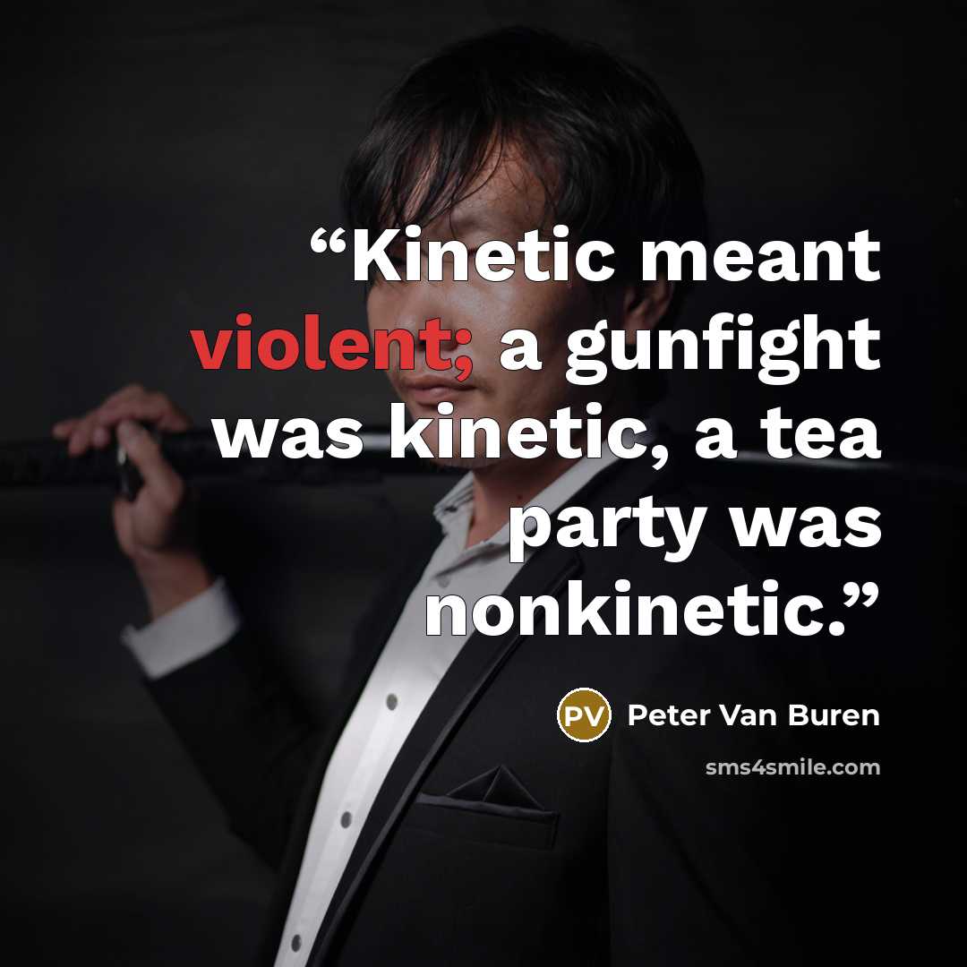 “Kinetic meant violent; a gunfight was kinetic, a tea party was nonkinetic.” quote by Peter Van Buren