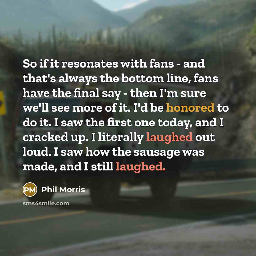 “So if it resonates with fans - and that's always the bottom line, fans have the final say - then I'm sure we'll see more of it. I'd be honored to do it. I saw the first one today, and I cracked up. I literally laughed out loud. I saw how the sausage was made, and I still laughed.” quote by Phil Morris