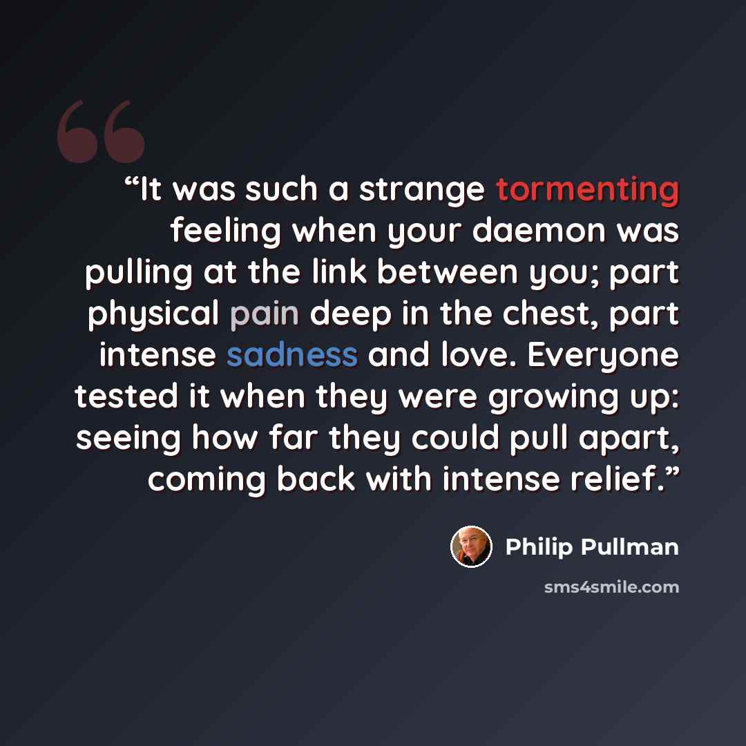 “It was such a strange tormenting feeling when your daemon was pulling at the link between you; part physical pain deep in the chest, part intense sadness and love. Everyone tested it when they were growing up: seeing how far they could pull apart, coming back with intense relief.” quote by Philip Pullman