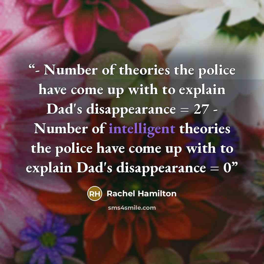 “- Number of theories the police have come up with to explain Dad's disappearance = 27 - Number of intelligent theories the police have come up with to explain Dad's disappearance = 0” quote by Rachel Hamilton