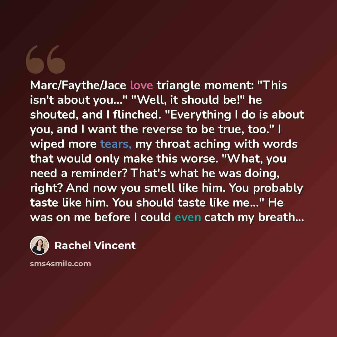 “Marc/Faythe/Jace love triangle moment: "This isn't about you…" "Well, it should be!" he shouted, and I flinched. "Everything I do is about you, and I want the reverse to be true, too." I wiped more tears, my throat aching with words that would only make this worse. "What, you need a reminder?…” quote by Rachel Vincent