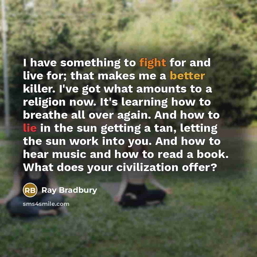 “I have something to fight for and live for; that makes me a better killer. I've got what amounts to a religion now. It's learning how to breathe all over again. And how to lie in the sun getting a tan, letting the sun work into you. And how to hear music and how to read a book. What does your…” quote by Ray Bradbury