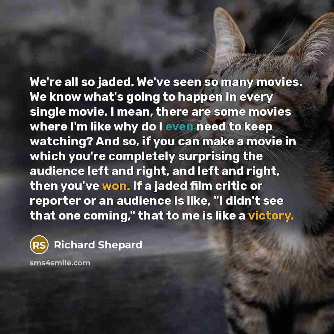 “We're all so jaded. We've seen so many movies. We know what's going to happen in every single movie. I mean, there are some movies where I'm like why do I even need to keep watching? And so, if you can make a movie in which you're completely surprising the audience left and right, and left and…” quote by Richard Shepard