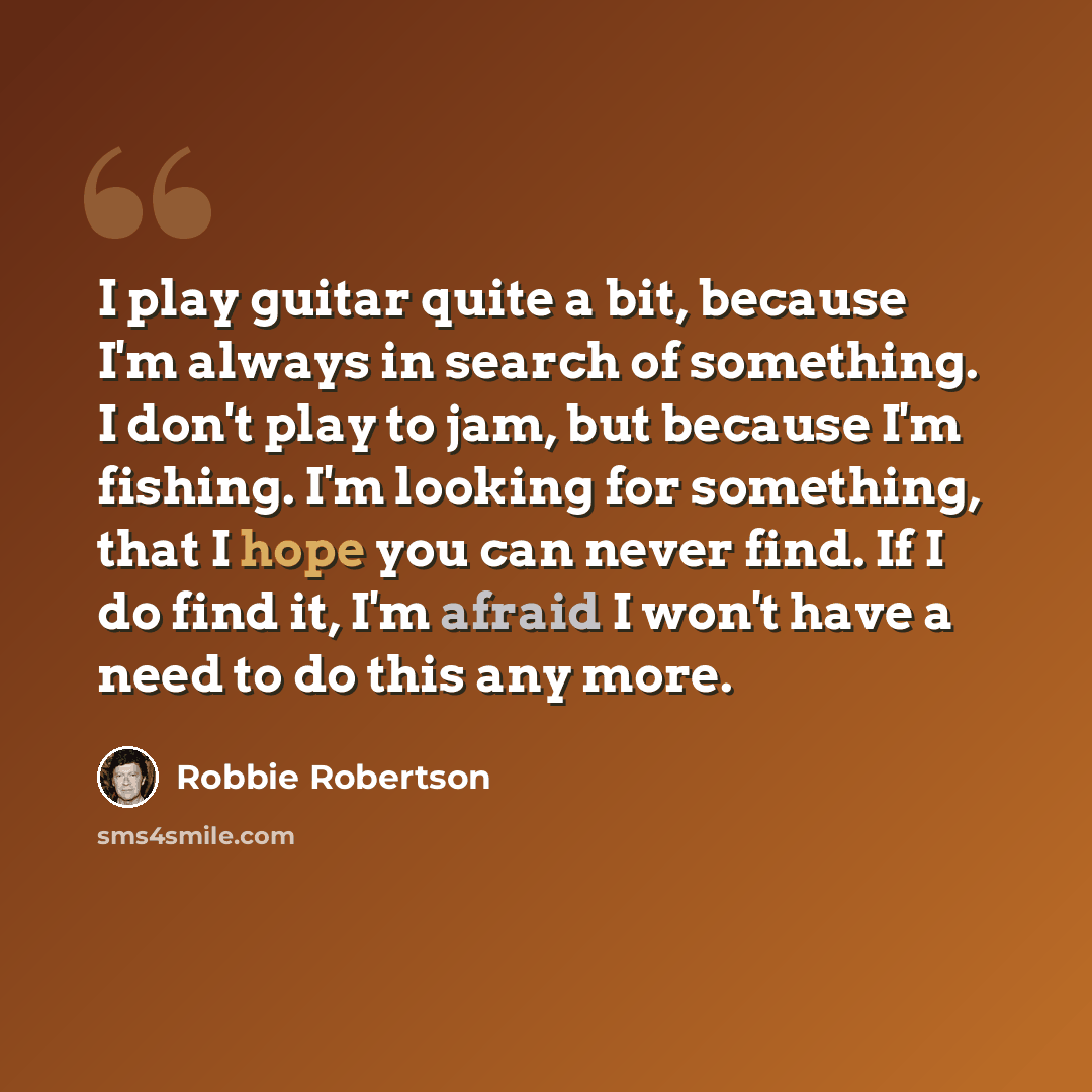 “I play guitar quite a bit, because I'm always in search of something. I don't play to jam, but because I'm fishing. I'm looking for something, that I hope you can never find. If I do find it, I'm afraid I won't have a need to do this any more.” quote by Robbie Robertson