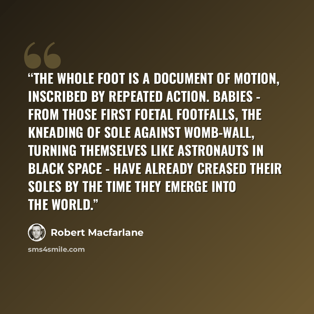 “The whole foot is a document of motion, inscribed by repeated action. Babies - from those first foetal footfalls, the kneading of sole against womb-wall, turning themselves like astronauts in black space - have already creased their soles by the time they emerge into the world.” quote by Robert Macfarlane