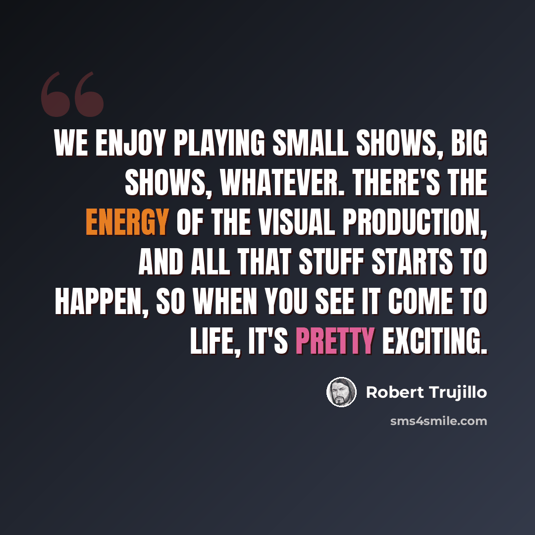 “We enjoy playing small shows, big shows, whatever. There's the energy of the visual production, and all that stuff starts to happen, so when you see it come to life, it's pretty exciting.” quote by Robert Trujillo