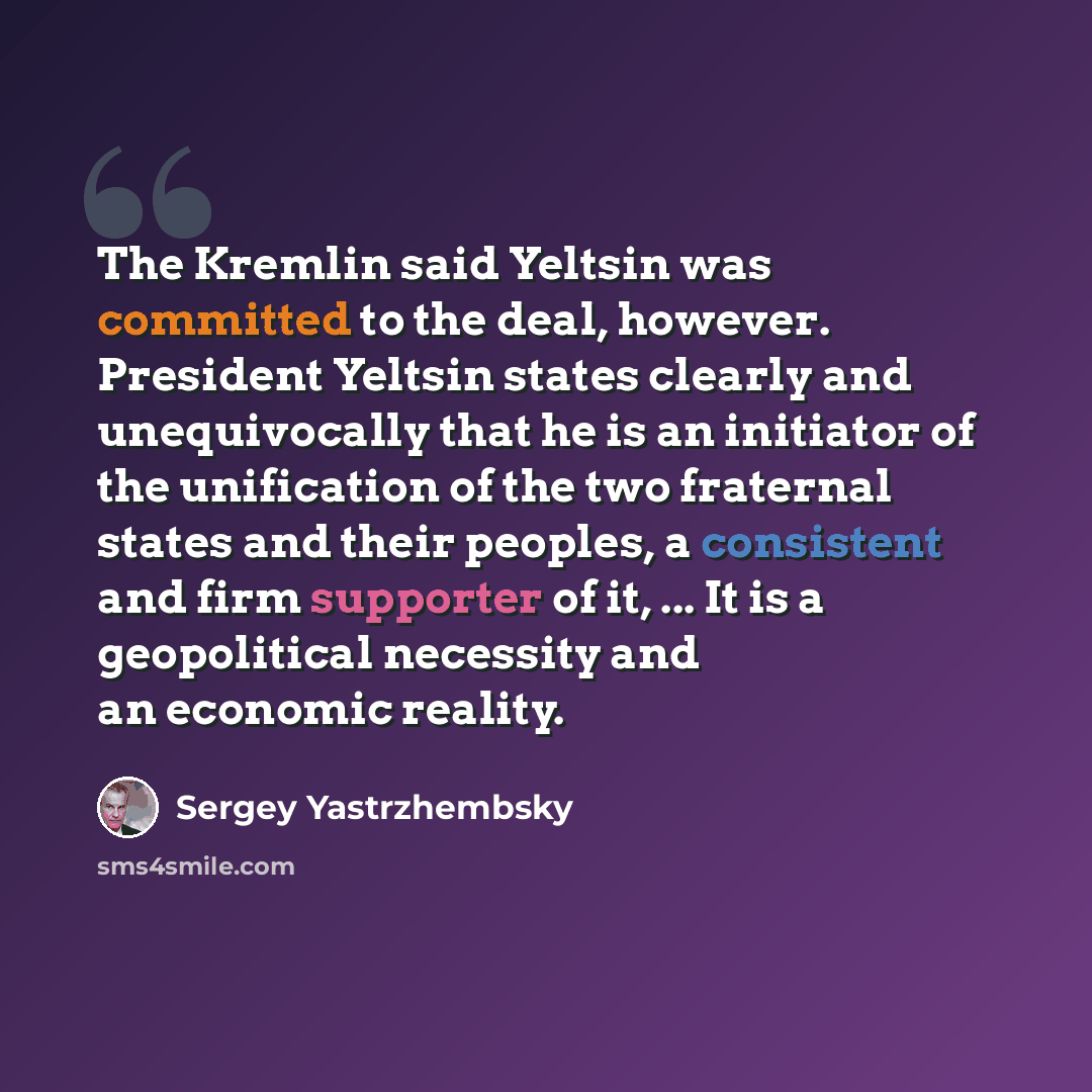 “The Kremlin said Yeltsin was committed to the deal, however. President Yeltsin states clearly and unequivocally that he is an initiator of the unification of the two fraternal states and their peoples, a consistent and firm supporter of it, ... It is a geopolitical necessity and an economic reality.” quote by Sergey Yastrzhembsky