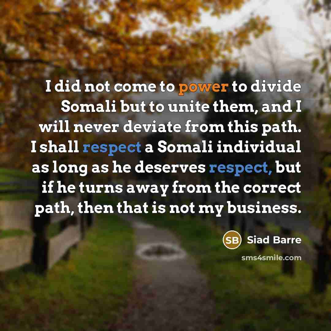 “I did not come to power to divide Somali but to unite them, and I will never deviate from this path. I shall respect a Somali individual as long as he deserves respect, but if he turns away from the correct path, then that is not my business.” quote by Siad Barre