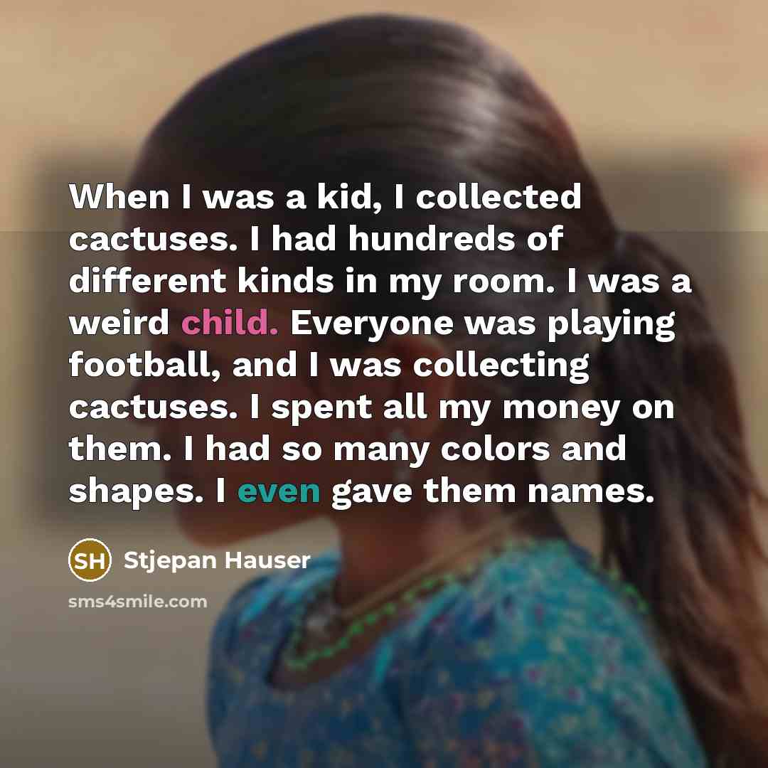 “When I was a kid, I collected cactuses. I had hundreds of different kinds in my room. I was a weird child. Everyone was playing football, and I was collecting cactuses. I spent all my money on them. I had so many colors and shapes. I even gave them names.” quote by Stjepan Hauser