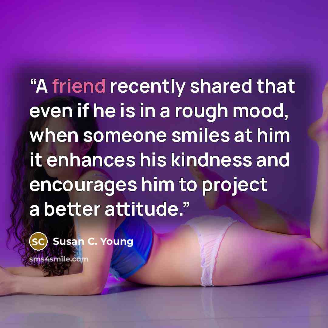 “A friend recently shared that even if he is in a rough mood, when someone smiles at him it enhances his kindness and encourages him to project a better attitude.” quote by Susan C. Young