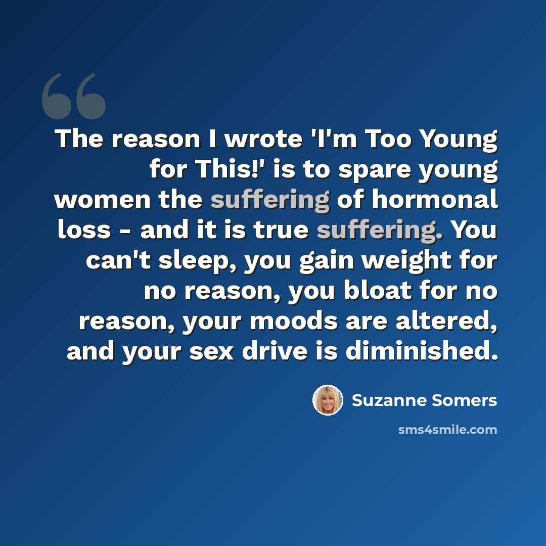 “The reason I wrote 'I'm Too Young for This!' is to spare young women the suffering of hormonal loss - and it is true suffering. You can't sleep, you gain weight for no reason, you bloat for no reason, your moods are altered, and your sex drive is diminished.” quote by Suzanne Somers