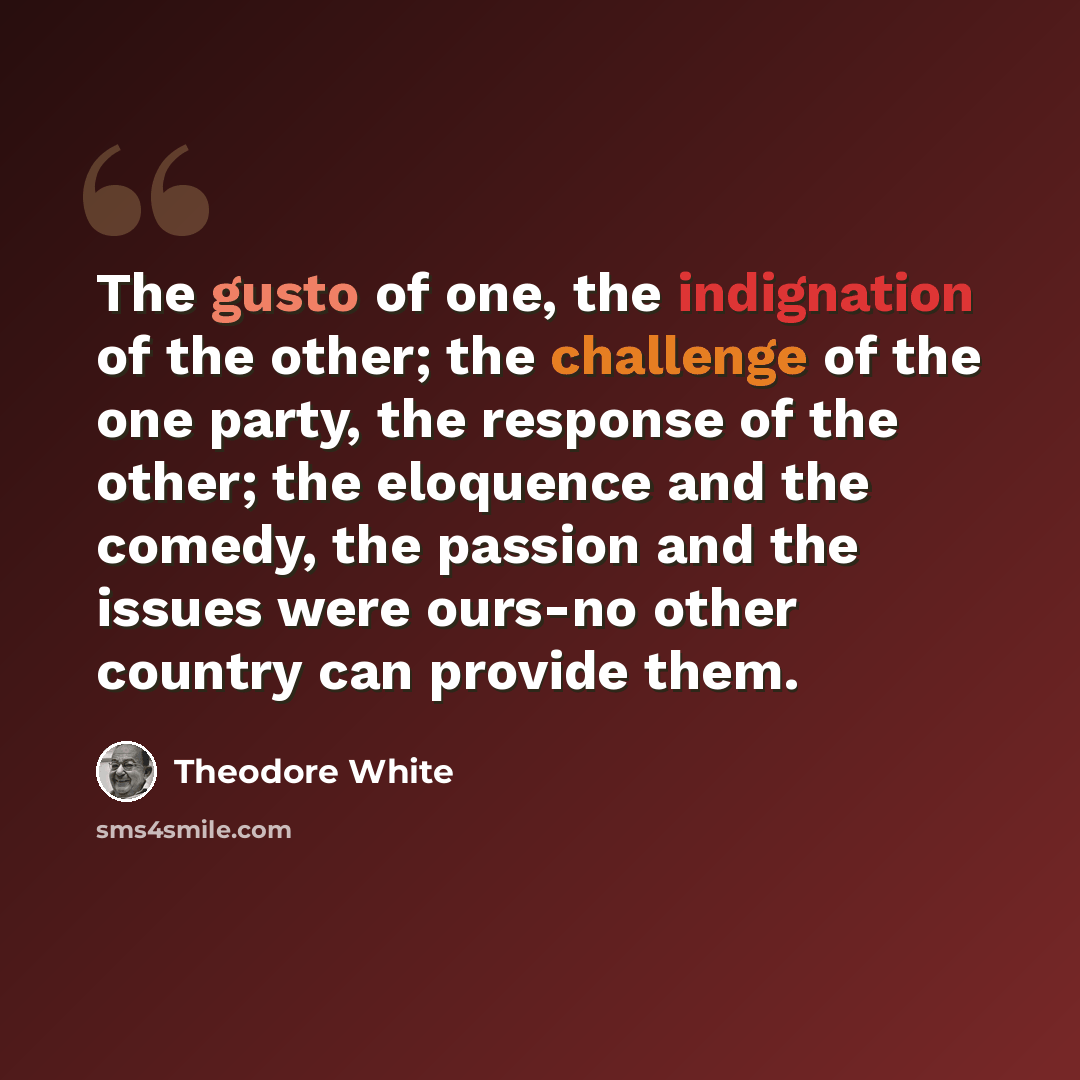 “The gusto of one, the indignation of the other; the challenge of the one party, the response of the other; the eloquence and the comedy, the passion and the issues were ours-no other country can provide them.” quote by Theodore White