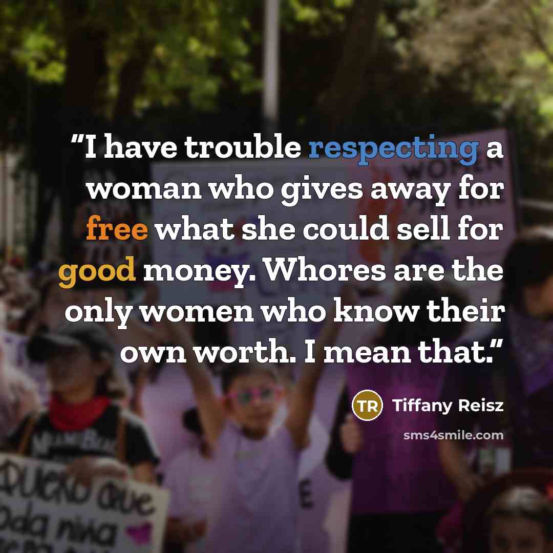 “I have trouble respecting a woman who gives away for free what she could sell for good money. Whores are the only women who know their own worth. I mean that.” quote by Tiffany Reisz